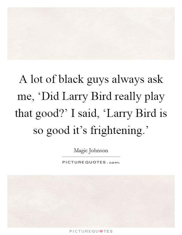 A lot of black guys always ask me, ‘Did Larry Bird really play that good?' I said, ‘Larry Bird is so good it's frightening.' Picture Quote #1