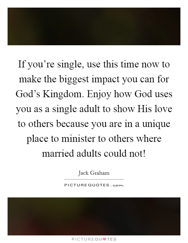 If you're single, use this time now to make the biggest impact you can for God's Kingdom. Enjoy how God uses you as a single adult to show His love to others because you are in a unique place to minister to others where married adults could not! Picture Quote #1