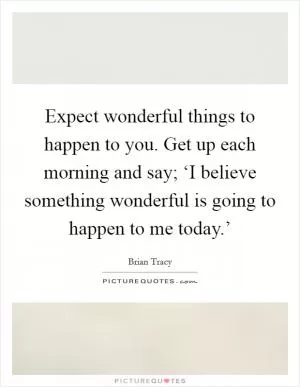 Expect wonderful things to happen to you. Get up each morning and say; ‘I believe something wonderful is going to happen to me today.’ Picture Quote #1