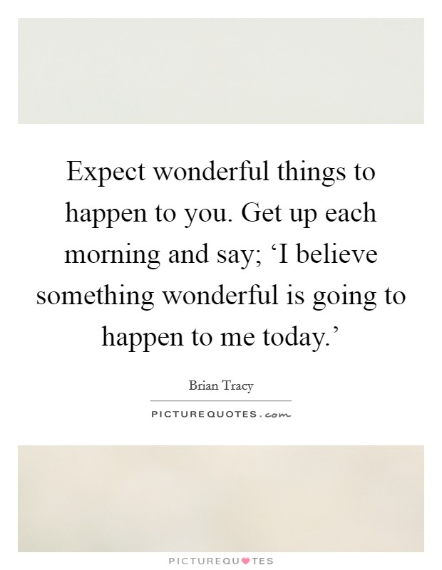 Expect wonderful things to happen to you. Get up each morning and say; ‘I believe something wonderful is going to happen to me today.' Picture Quote #1