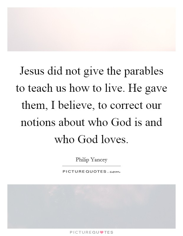 Jesus did not give the parables to teach us how to live. He gave them, I believe, to correct our notions about who God is and who God loves Picture Quote #1