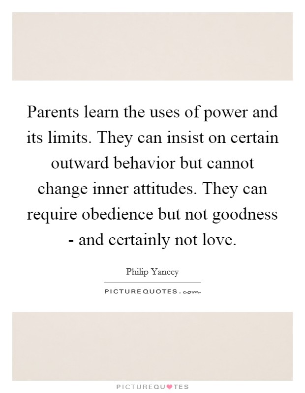 Parents learn the uses of power and its limits. They can insist on certain outward behavior but cannot change inner attitudes. They can require obedience but not goodness - and certainly not love Picture Quote #1