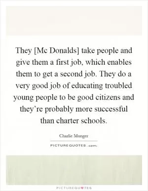 They [Mc Donalds] take people and give them a first job, which enables them to get a second job. They do a very good job of educating troubled young people to be good citizens and they’re probably more successful than charter schools Picture Quote #1