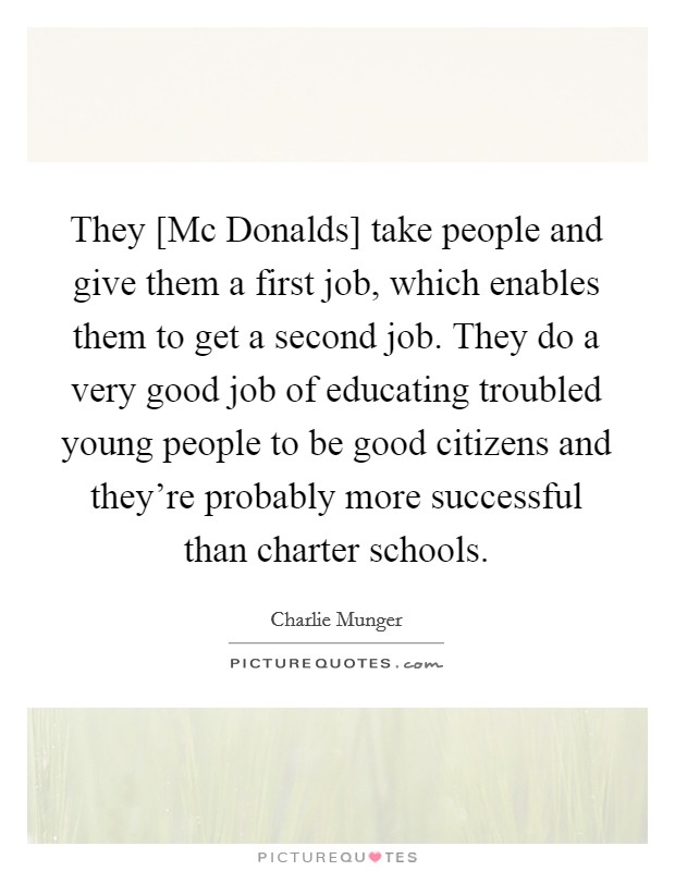 They [Mc Donalds] take people and give them a first job, which enables them to get a second job. They do a very good job of educating troubled young people to be good citizens and they're probably more successful than charter schools Picture Quote #1