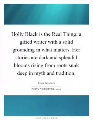 Holly Black is the Real Thing: a gifted writer with a solid grounding in what matters. Her stories are dark and splendid blooms rising from roots sunk deep in myth and tradition Picture Quote #1