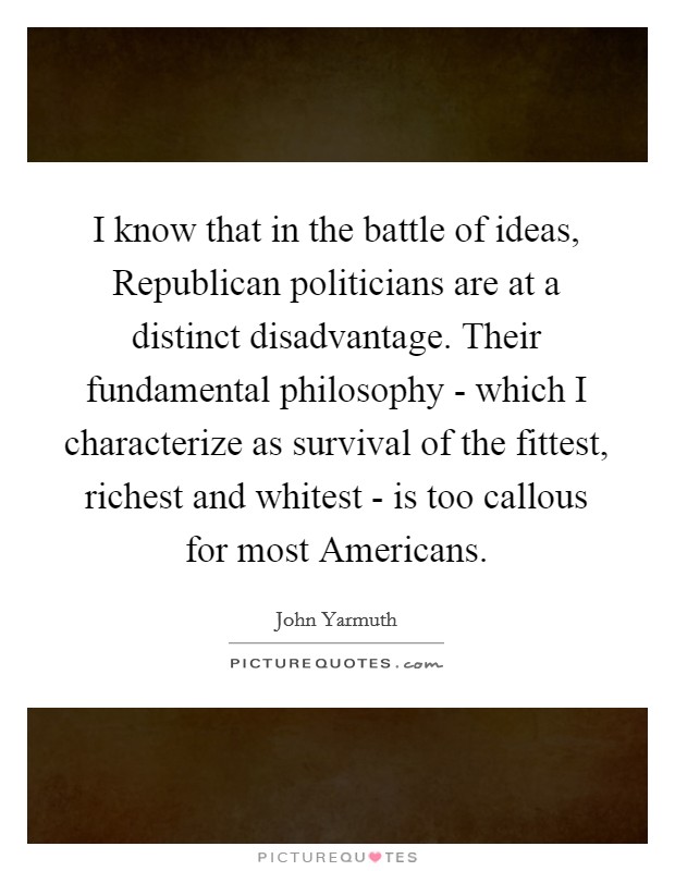 I know that in the battle of ideas, Republican politicians are at a distinct disadvantage. Their fundamental philosophy - which I characterize as survival of the fittest, richest and whitest - is too callous for most Americans Picture Quote #1