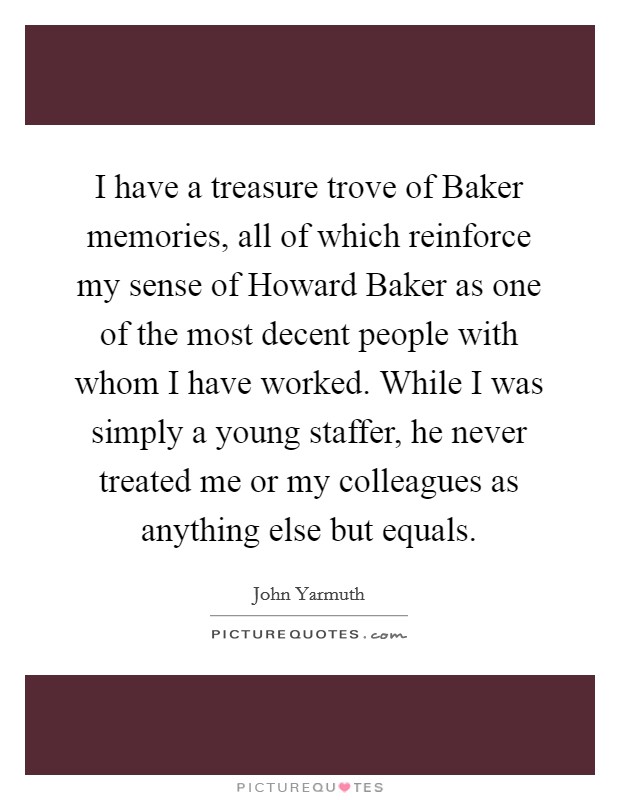 I have a treasure trove of Baker memories, all of which reinforce my sense of Howard Baker as one of the most decent people with whom I have worked. While I was simply a young staffer, he never treated me or my colleagues as anything else but equals Picture Quote #1