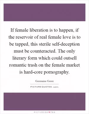 If female liberation is to happen, if the reservoir of real female love is to be tapped, this sterile self-deception must be counteracted. The only literary form which could outsell romantic trash on the female market is hard-core pornography Picture Quote #1