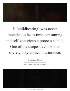 It [childbearing] was never intended to be as time-consuming and self-conscious a process as it is. One of the deepest evils in our society is tyrannical nurturance Picture Quote #1
