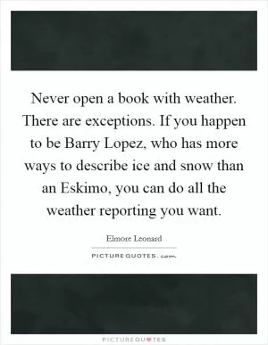 Never open a book with weather. There are exceptions. If you happen to be Barry Lopez, who has more ways to describe ice and snow than an Eskimo, you can do all the weather reporting you want Picture Quote #1
