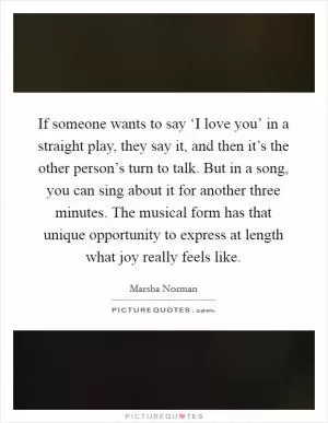 If someone wants to say ‘I love you’ in a straight play, they say it, and then it’s the other person’s turn to talk. But in a song, you can sing about it for another three minutes. The musical form has that unique opportunity to express at length what joy really feels like Picture Quote #1