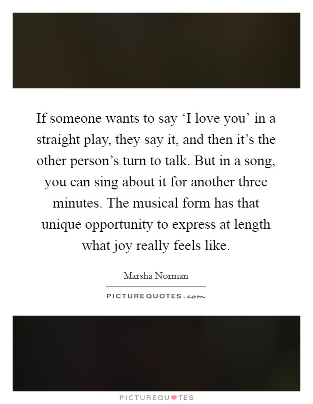 If someone wants to say ‘I love you' in a straight play, they say it, and then it's the other person's turn to talk. But in a song, you can sing about it for another three minutes. The musical form has that unique opportunity to express at length what joy really feels like Picture Quote #1