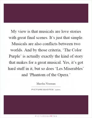 My view is that musicals are love stories with great final scenes. It’s just that simple. Musicals are also conflicts between two worlds. And by those criteria, ‘The Color Purple’ is actually exactly the kind of story that makes for a great musical. Yes, it’s got hard stuff in it, but so does ‘Les Miserables’ and ‘Phantom of the Opera.’ Picture Quote #1
