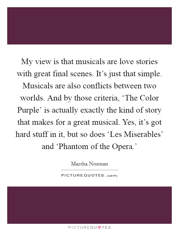 My view is that musicals are love stories with great final scenes. It's just that simple. Musicals are also conflicts between two worlds. And by those criteria, ‘The Color Purple' is actually exactly the kind of story that makes for a great musical. Yes, it's got hard stuff in it, but so does ‘Les Miserables' and ‘Phantom of the Opera.' Picture Quote #1