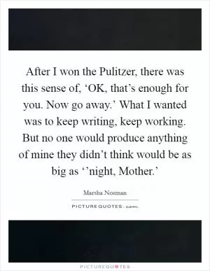 After I won the Pulitzer, there was this sense of, ‘OK, that’s enough for you. Now go away.’ What I wanted was to keep writing, keep working. But no one would produce anything of mine they didn’t think would be as big as ‘’night, Mother.’ Picture Quote #1