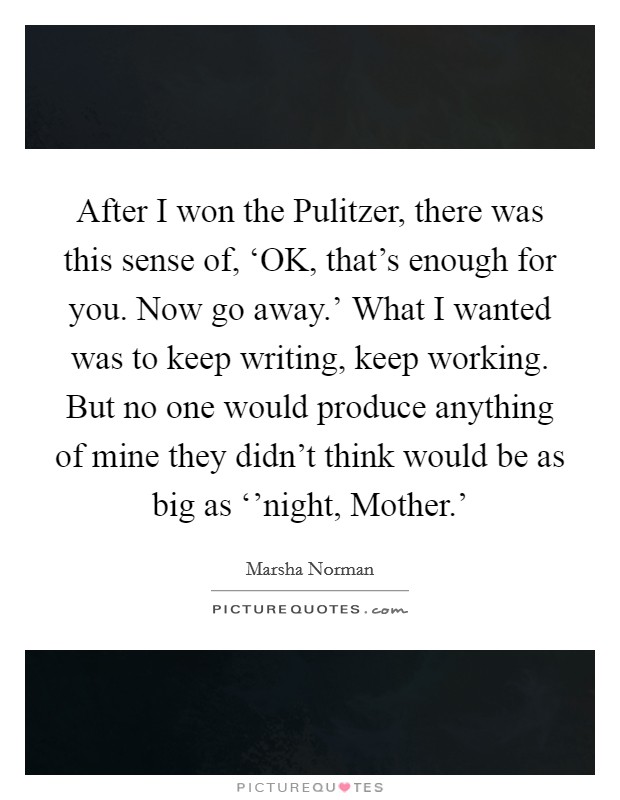 After I won the Pulitzer, there was this sense of, ‘OK, that's enough for you. Now go away.' What I wanted was to keep writing, keep working. But no one would produce anything of mine they didn't think would be as big as ‘'night, Mother.' Picture Quote #1