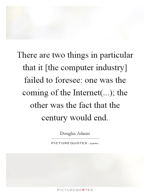There are two things in particular that it [the computer industry] failed to foresee: one was the coming of the Internet(...); the other was the fact that the century would end Picture Quote #1