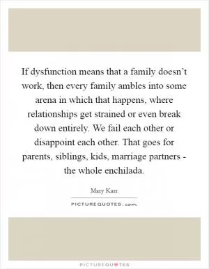 If dysfunction means that a family doesn’t work, then every family ambles into some arena in which that happens, where relationships get strained or even break down entirely. We fail each other or disappoint each other. That goes for parents, siblings, kids, marriage partners - the whole enchilada Picture Quote #1