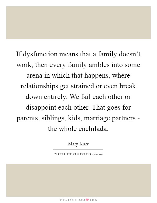 If dysfunction means that a family doesn't work, then every family ambles into some arena in which that happens, where relationships get strained or even break down entirely. We fail each other or disappoint each other. That goes for parents, siblings, kids, marriage partners - the whole enchilada Picture Quote #1