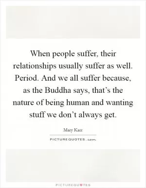 When people suffer, their relationships usually suffer as well. Period. And we all suffer because, as the Buddha says, that’s the nature of being human and wanting stuff we don’t always get Picture Quote #1