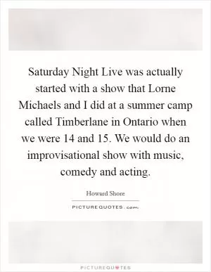 Saturday Night Live was actually started with a show that Lorne Michaels and I did at a summer camp called Timberlane in Ontario when we were 14 and 15. We would do an improvisational show with music, comedy and acting Picture Quote #1
