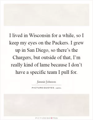 I lived in Wisconsin for a while, so I keep my eyes on the Packers. I grew up in San Diego, so there’s the Chargers, but outside of that, I’m really kind of lame because I don’t have a specific team I pull for Picture Quote #1