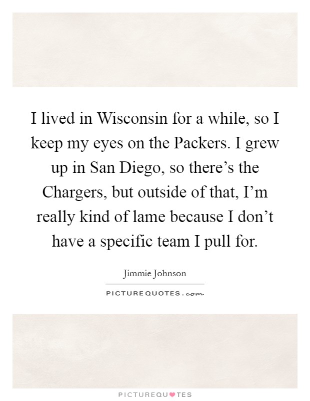 I lived in Wisconsin for a while, so I keep my eyes on the Packers. I grew up in San Diego, so there's the Chargers, but outside of that, I'm really kind of lame because I don't have a specific team I pull for Picture Quote #1