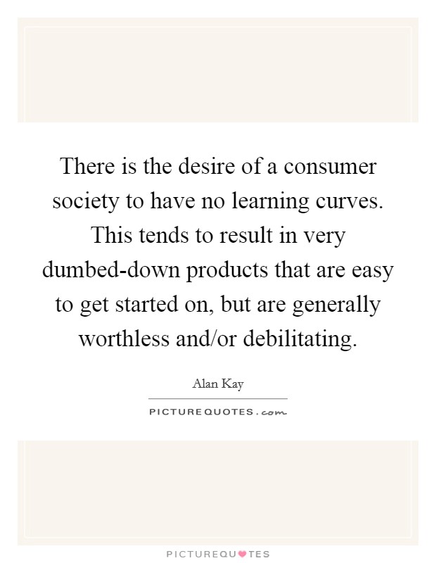 There is the desire of a consumer society to have no learning curves. This tends to result in very dumbed-down products that are easy to get started on, but are generally worthless and/or debilitating Picture Quote #1