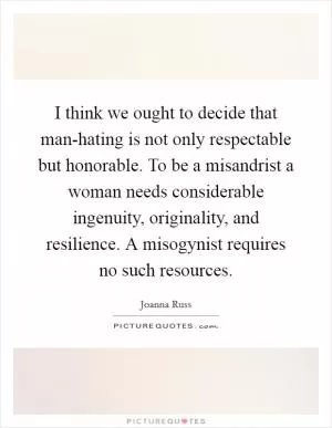 I think we ought to decide that man-hating is not only respectable but honorable. To be a misandrist a woman needs considerable ingenuity, originality, and resilience. A misogynist requires no such resources Picture Quote #1