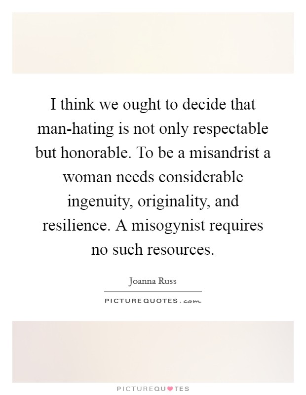 I think we ought to decide that man-hating is not only respectable but honorable. To be a misandrist a woman needs considerable ingenuity, originality, and resilience. A misogynist requires no such resources Picture Quote #1