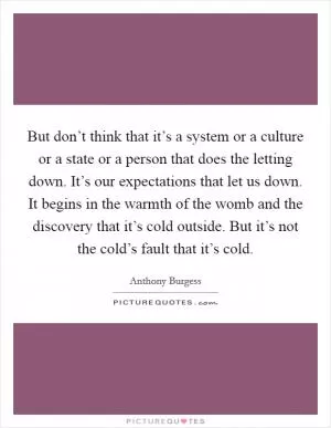 But don’t think that it’s a system or a culture or a state or a person that does the letting down. It’s our expectations that let us down. It begins in the warmth of the womb and the discovery that it’s cold outside. But it’s not the cold’s fault that it’s cold Picture Quote #1
