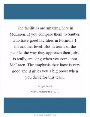 The facilities are amazing here in McLaren. If you compare them to Sauber, who have good facilities in Formula 1, it’s another level. But in terms of the people, the way they approach their jobs, is really amazing when you come into McLaren. The emphasis they have is very good and it gives you a big boost when you drive for this team Picture Quote #1