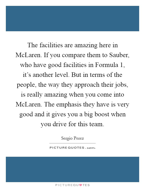 The facilities are amazing here in McLaren. If you compare them to Sauber, who have good facilities in Formula 1, it's another level. But in terms of the people, the way they approach their jobs, is really amazing when you come into McLaren. The emphasis they have is very good and it gives you a big boost when you drive for this team Picture Quote #1