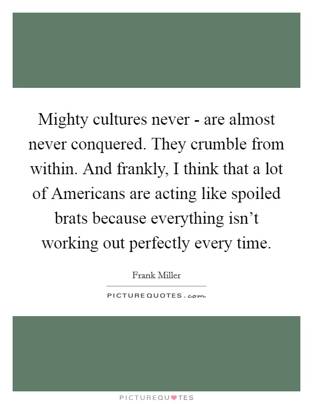 Mighty cultures never - are almost never conquered. They crumble from within. And frankly, I think that a lot of Americans are acting like spoiled brats because everything isn't working out perfectly every time Picture Quote #1