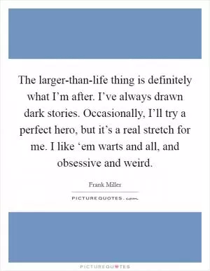 The larger-than-life thing is definitely what I’m after. I’ve always drawn dark stories. Occasionally, I’ll try a perfect hero, but it’s a real stretch for me. I like ‘em warts and all, and obsessive and weird Picture Quote #1