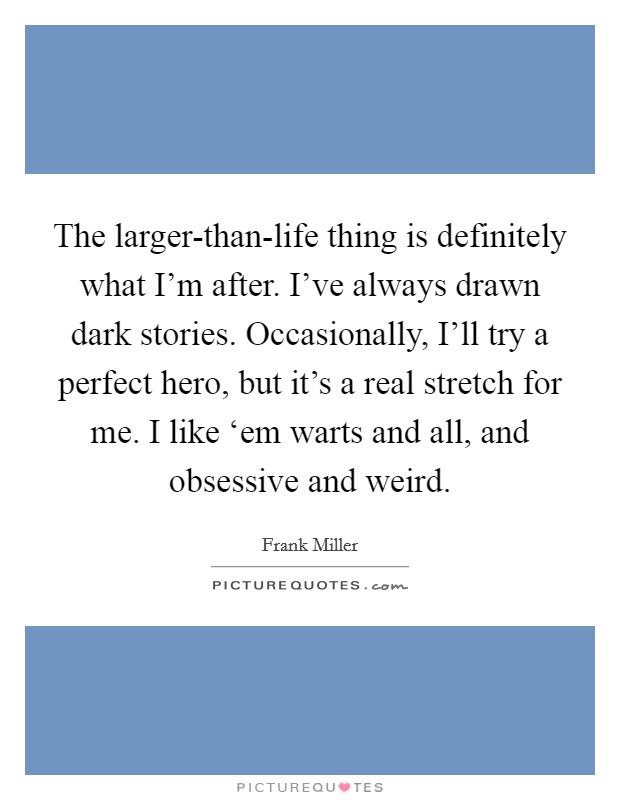 The larger-than-life thing is definitely what I'm after. I've always drawn dark stories. Occasionally, I'll try a perfect hero, but it's a real stretch for me. I like ‘em warts and all, and obsessive and weird Picture Quote #1