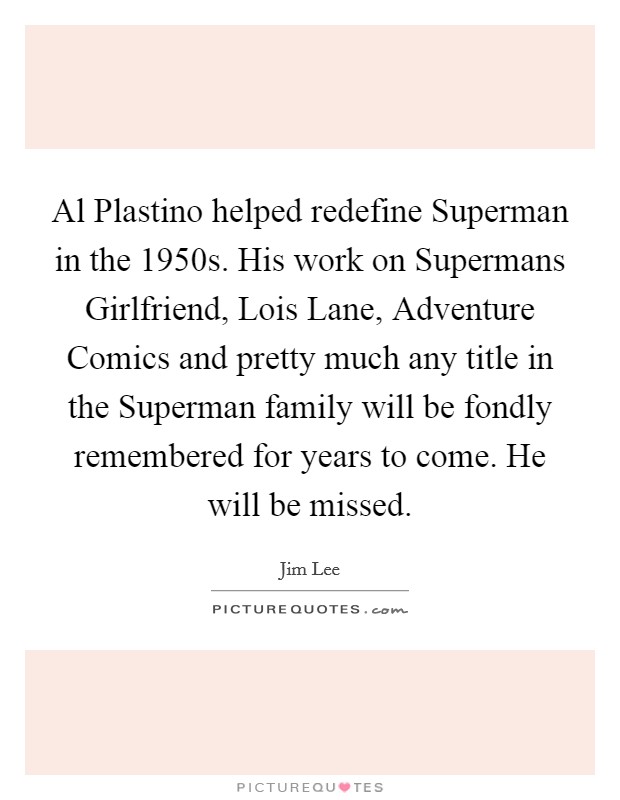 Al Plastino helped redefine Superman in the 1950s. His work on Supermans Girlfriend, Lois Lane, Adventure Comics and pretty much any title in the Superman family will be fondly remembered for years to come. He will be missed Picture Quote #1