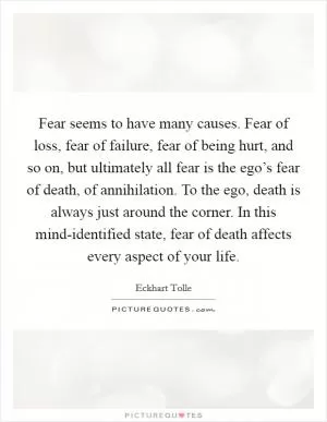 Fear seems to have many causes. Fear of loss, fear of failure, fear of being hurt, and so on, but ultimately all fear is the ego’s fear of death, of annihilation. To the ego, death is always just around the corner. In this mind-identified state, fear of death affects every aspect of your life Picture Quote #1