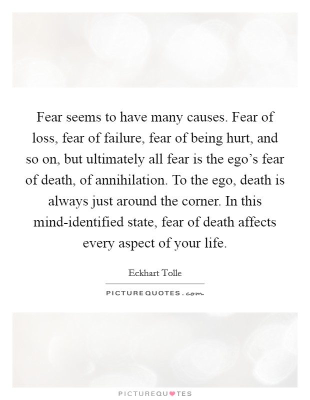 Fear seems to have many causes. Fear of loss, fear of failure, fear of being hurt, and so on, but ultimately all fear is the ego’s fear of death, of annihilation. To the ego, death is always just around the corner. In this mind-identified state, fear of death affects every aspect of your life Picture Quote #1