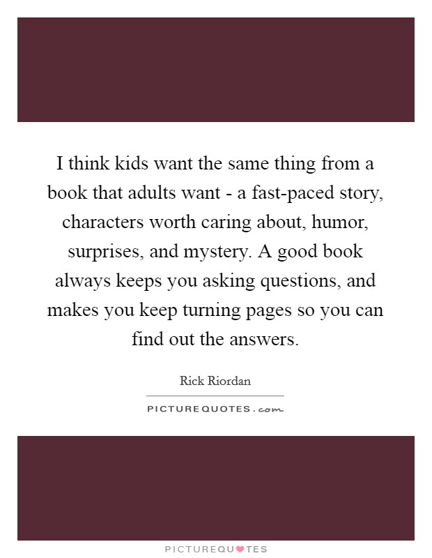I think kids want the same thing from a book that adults want - a fast-paced story, characters worth caring about, humor, surprises, and mystery. A good book always keeps you asking questions, and makes you keep turning pages so you can find out the answers Picture Quote #1