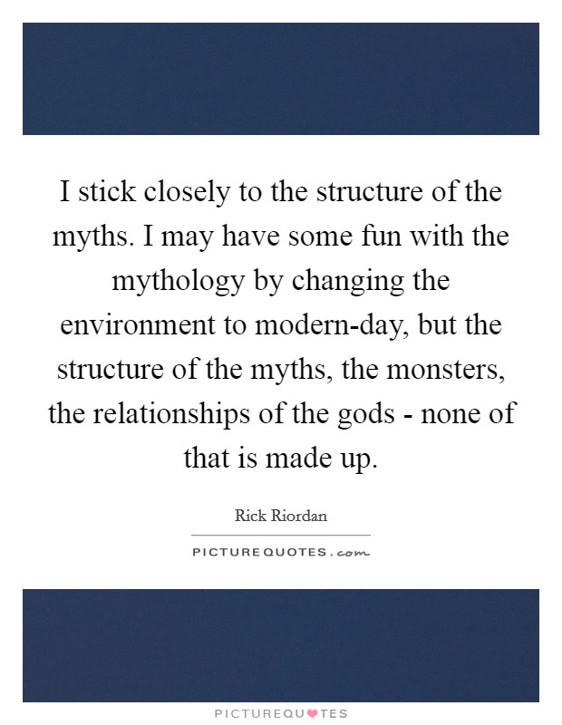 I stick closely to the structure of the myths. I may have some fun with the mythology by changing the environment to modern-day, but the structure of the myths, the monsters, the relationships of the gods - none of that is made up Picture Quote #1