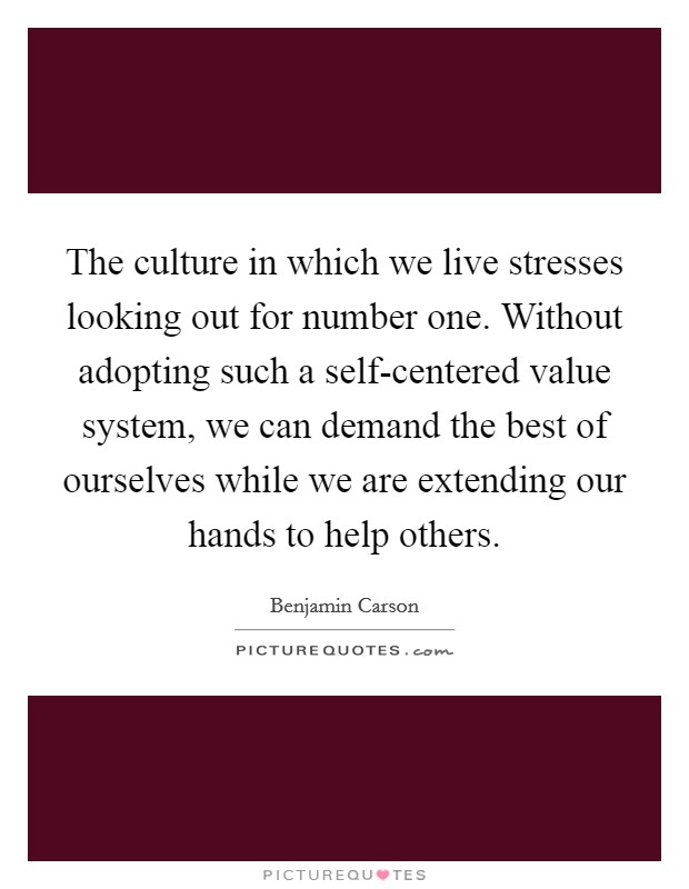 The culture in which we live stresses looking out for number one. Without adopting such a self-centered value system, we can demand the best of ourselves while we are extending our hands to help others Picture Quote #1