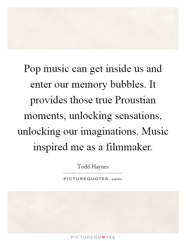 Pop music can get inside us and enter our memory bubbles. It provides those true Proustian moments, unlocking sensations, unlocking our imaginations. Music inspired me as a filmmaker Picture Quote #1