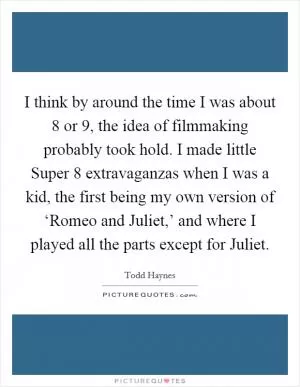 I think by around the time I was about 8 or 9, the idea of filmmaking probably took hold. I made little Super 8 extravaganzas when I was a kid, the first being my own version of ‘Romeo and Juliet,’ and where I played all the parts except for Juliet Picture Quote #1