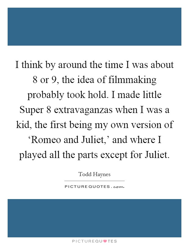 I think by around the time I was about 8 or 9, the idea of filmmaking probably took hold. I made little Super 8 extravaganzas when I was a kid, the first being my own version of ‘Romeo and Juliet,' and where I played all the parts except for Juliet Picture Quote #1