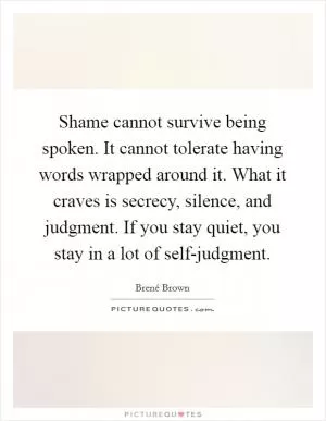 Shame cannot survive being spoken. It cannot tolerate having words wrapped around it. What it craves is secrecy, silence, and judgment. If you stay quiet, you stay in a lot of self-judgment Picture Quote #1