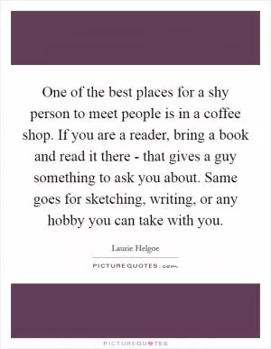 One of the best places for a shy person to meet people is in a coffee shop. If you are a reader, bring a book and read it there - that gives a guy something to ask you about. Same goes for sketching, writing, or any hobby you can take with you Picture Quote #1