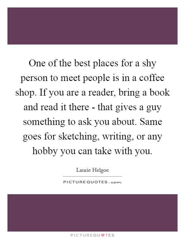 One of the best places for a shy person to meet people is in a coffee shop. If you are a reader, bring a book and read it there - that gives a guy something to ask you about. Same goes for sketching, writing, or any hobby you can take with you Picture Quote #1