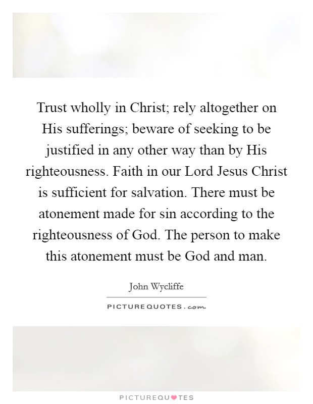 Trust wholly in Christ; rely altogether on His sufferings; beware of seeking to be justified in any other way than by His righteousness. Faith in our Lord Jesus Christ is sufficient for salvation. There must be atonement made for sin according to the righteousness of God. The person to make this atonement must be God and man Picture Quote #1