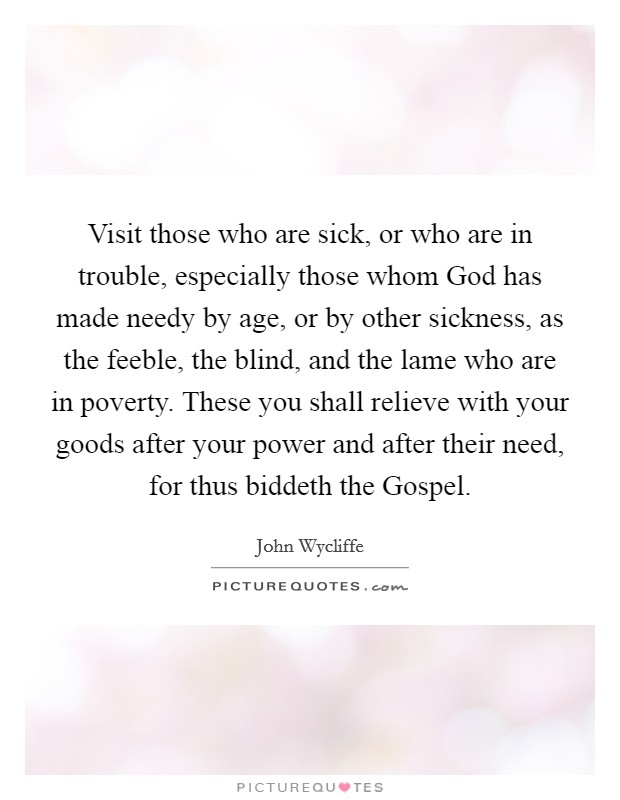 Visit those who are sick, or who are in trouble, especially those whom God has made needy by age, or by other sickness, as the feeble, the blind, and the lame who are in poverty. These you shall relieve with your goods after your power and after their need, for thus biddeth the Gospel Picture Quote #1